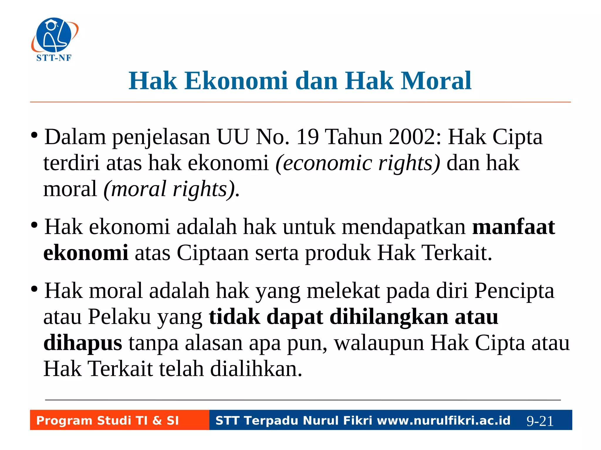 Hak Ekonomi dan Hak Moral 
● Dalam penjelasan UU No. 19 Tahun 2002: Hak Cipta 
terdiri atas hak ekonomi (economic rights) dan hak 
moral (moral rights). 
● Hak ekonomi adalah hak untuk mendapatkan manfaat 
ekonomi atas Ciptaan serta produk Hak Terkait. 
● Hak moral adalah hak yang melekat pada diri Pencipta 
atau Pelaku yang tidak dapat dihilangkan atau 
dihapus tanpa alasan apa pun, walaupun Hak Cipta atau 
Hak Terkait telah dialihkan. 
Program Studi TI & SI STT Terpadu Nurul Fikri www.nurulfikri.ac.id 9-21 9-5 
 