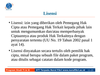 Lisensi 
● Lisensi: izin yang diberikan oleh Pemegang Hak 
Cipta atau Pemegang Hak Terkait kepada pihak lain 
untuk mengumumkan dan/atau memperbanyak 
Ciptaannya atau produk Hak Terkaitnya dengan 
persyaratan tertentu (UU No. 19 Tahun 2002 pasal 1 
ayat 14). 
● Lisensi dinyatakan secara tertulis oleh pemilik hak 
cipta, misal berupa sebuah file dalam paket program, 
atau ditulis sebagai catatan dalam kode program. 
Program Studi TI & SI STT Terpadu Nurul Fikri www.nurulfikri.ac.id 11-2111-5 
 