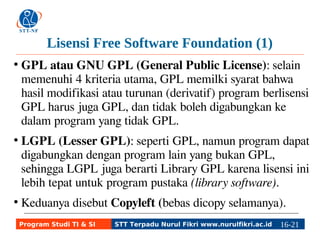 Lisensi Free Software Foundation (1) 
● GPL atau GNU GPL (General Public License): selain 
memenuhi 4 kriteria utama, GPL memilki syarat bahwa 
hasil modifikasi atau turunan (derivatif) program berlisensi 
GPL harus juga GPL, dan tidak boleh digabungkan ke 
dalam program yang tidak GPL. 
● LGPL (Lesser GPL): seperti GPL, namun program dapat 
digabungkan dengan program lain yang bukan GPL, 
sehingga LGPL juga berarti Library GPL karena lisensi ini 
lebih tepat untuk program pustaka (library software). 
● Keduanya disebut Copyleft (bebas dicopy selamanya). 
Program Studi TI & SI STT Terpadu Nurul Fikri www.nurulfikri.ac.id 16-2116-5 
 