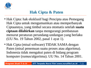 Hak Cipta & Paten 
● Hak Cipta: hak eksklusif bagi Pencipta atau Pemegang 
Hak Cipta untuk mengumumkan atau memperbanyak 
Ciptaannya, yang timbul secara otomatis setelah suatu 
ciptaan dilahirkan tanpa mengurangi pembatasan 
menurut peraturan perundang-undangan yang berlaku 
(UU No. 19 Tahun 2002, pasal 1 ayat 1). 
● Hak Cipta (misal software) TIDAK SAMA dengan 
Paten (misal penemuan suatu proses atau algoritma). 
Indonesia tidak mengakui paten di bidang program 
komputer (rumus/algoritma). UU No. 14 Tahun 2001. 
Program Studi TI & SI STT Terpadu Nurul Fikri www.nurulfikri.ac.id 7-21 7-5 
 