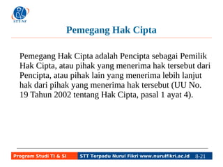 Pemegang Hak Cipta 
Pemegang Hak Cipta adalah Pencipta sebagai Pemilik 
Hak Cipta, atau pihak yang menerima hak tersebut dari 
Pencipta, atau pihak lain yang menerima lebih lanjut 
hak dari pihak yang menerima hak tersebut (UU No. 
19 Tahun 2002 tentang Hak Cipta, pasal 1 ayat 4). 
Program Studi TI & SI STT Terpadu Nurul Fikri www.nurulfikri.ac.id 8-21 8-5 
 