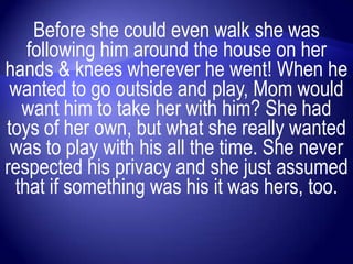 Before she could even walk she was
   following him around the house on her
hands & knees wherever he went! When he
 wanted to go outside and play, Mom would
  want him to take her with him? She had
toys of her own, but what she really wanted
 was to play with his all the time. She never
respected his privacy and she just assumed
 that if something was his it was hers, too.
 