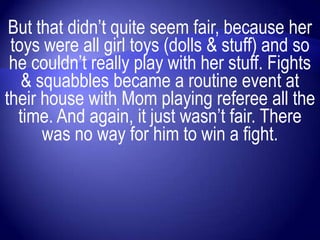But that didn‟t quite seem fair, because her
 toys were all girl toys (dolls & stuff) and so
 he couldn‟t really play with her stuff. Fights
   & squabbles became a routine event at
their house with Mom playing referee all the
  time. And again, it just wasn‟t fair. There
      was no way for him to win a fight.
 