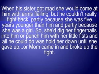 When his sister got mad she would come at
 him with arms flailing, but he couldn‟t really
    fight back, partly because she was five
years younger than him and partly because
 she was a girl. So, she‟d dig her fingernails
into him or punch him with her little fists and
 all he could do was hold her down until she
gave up...or Mom came in and broke up the
                       fight.
 