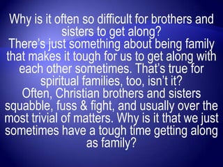 Why is it often so difficult for brothers and
             sisters to get along?
 There‟s just something about being family
that makes it tough for us to get along with
   each other sometimes. That‟s true for
        spiritual families, too, isn‟t it?
   Often, Christian brothers and sisters
squabble, fuss & fight, and usually over the
most trivial of matters. Why is it that we just
sometimes have a tough time getting along
                   as family?
 