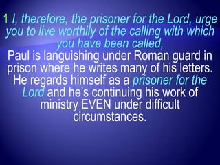 1 I, therefore, the prisoner for the Lord, urge
you to live worthily of the calling with which
            you have been called,
 Paul is languishing under Roman guard in
 prison where he writes many of his letters.
  He regards himself as a prisoner for the
     Lord and he‟s continuing his work of
         ministry EVEN under difficult
                 circumstances.
 