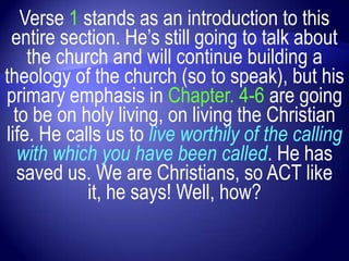 Verse 1 stands as an introduction to this
 entire section. He‟s still going to talk about
    the church and will continue building a
theology of the church (so to speak), but his
primary emphasis in Chapter. 4-6 are going
  to be on holy living, on living the Christian
life. He calls us to live worthily of the calling
   with which you have been called. He has
   saved us. We are Christians, so ACT like
            it, he says! Well, how?
 