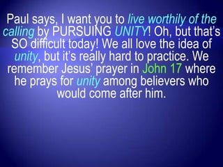 Paul says, I want you to live worthily of the
calling by PURSUING UNITY! Oh, but that‟s
  SO difficult today! We all love the idea of
   unity, but it‟s really hard to practice. We
 remember Jesus‟ prayer in John 17 where
   he prays for unity among believers who
            would come after him.
 