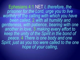 Ephesians 4:1 NET I, therefore, the
   prisoner for the Lord, urge you to live
 worthily of the calling with which you have
     been called, 2 with all humility and
gentleness, with patience, bearing with one
  another in love, 3 making every effort to
 keep the unity of the Spirit in the bond of
    peace. 4 There is one body and one
Spirit, just as you too were called to the one
              hope of your calling,
 