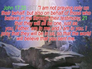John 17:20         "I am not praying only on
their behalf, but also on behalf of those who
  believe in me through their testimony, 21
       that they will all be one, just as
  you, Father, are in me and I am in you. I
pray that they will be in us, so that the world
        will believe that you sent me.
 