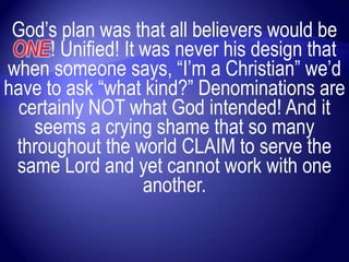 God‟s plan was that all believers would be
 ONE! Unified! It was never his design that
when someone says, “I‟m a Christian” we‟d
have to ask “what kind?” Denominations are
 certainly NOT what God intended! And it
   seems a crying shame that so many
 throughout the world CLAIM to serve the
 same Lord and yet cannot work with one
                  another.
 