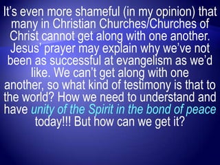 It‟s even more shameful (in my opinion) that
   many in Christian Churches/Churches of
  Christ cannot get along with one another.
  Jesus‟ prayer may explain why we‟ve not
 been as successful at evangelism as we‟d
       like. We can‟t get along with one
another, so what kind of testimony is that to
the world? How we need to understand and
have unity of the Spirit in the bond of peace
         today!!! But how can we get it?
 