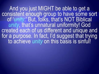 And you just MIGHT be able to get a
consistent enough group to have some sort
   of „unity.‟ But, folks, that‟s NOT Biblical
    unity, that‟s unnatural uniformity! God
created each of us different and unique and
for a purpose. In fact, I‟d suggest that trying
   to achieve unity on this basis is sinful!
 