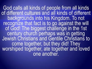 God calls all kinds of people from all kinds
of different cultures and all kinds of different
   backgrounds into his Kingdom. To not
 recognize that fact is to go against the will
  of God! The biggest challenge in the 1st
   century church perhaps was in getting
Jewish Christians and Gentile Christians to
      come together, but they did! They
worshiped together, ate together and loved
                  one another.
 