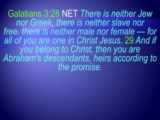 Galatians 3:28 NET There is neither Jew
    nor Greek, there is neither slave nor
free, there is neither male nor female — for
all of you are one in Christ Jesus. 29 And if
     you belong to Christ, then you are
Abraham's descendants, heirs according to
                 the promise.
 