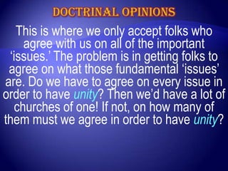 This is where we only accept folks who
    agree with us on all of the important
 „issues.‟ The problem is in getting folks to
 agree on what those fundamental „issues‟
are. Do we have to agree on every issue in
order to have unity? Then we‟d have a lot of
  churches of one! If not, on how many of
them must we agree in order to have unity?
 