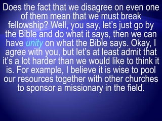 Does the fact that we disagree on even one
        of them mean that we must break
   fellowship? Well, you say, let‟s just go by
 the Bible and do what it says, then we can
  have unity on what the Bible says. Okay, I
 agree with you, but let‟s at least admit that
it‟s a lot harder than we would like to think it
  is. For example, I believe it is wise to pool
 our resources together with other churches
      to sponsor a missionary in the field.
 