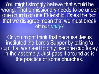 You might strongly believe that would be
wrong. That a missionary needs to be under
one church or one Eldership. Does the fact
that we disagree mean that we must break
               off our unity?
   Or you might think that because Jesus
  instituted the Lord‟s Supper by taking „a
cup‟ that we need to only use one cup today
 in the assembly. Just pass it around as is
        the practice of some churches.
 