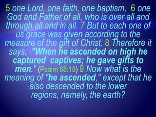 5 one Lord, one faith, one baptism, 6 one
God and Father of all, who is over all and
through all and in all. 7 But to each one of
   us grace was given according to the
measure of the gift of Christ. 8 Therefore it
 says, "When he ascended on high he
  captured captives; he gave gifts to
   men." (Psalm 68:18) 9 Now what is the
meaning of "he ascended," except that he
       also descended to the lower
       regions, namely, the earth?
 