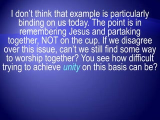 I don‟t think that example is particularly
       binding on us today. The point is in
       remembering Jesus and partaking
   together, NOT on the cup. If we disagree
 over this issue, can‟t we still find some way
  to worship together? You see how difficult
trying to achieve unity on this basis can be?
 