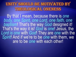 By that I mean, because there is one
  body, one Spirit, one Lord, one faith, one
  baptism! That‟s the way God designed it!
 That‟s the way it is! God is one! Jesus, the
Lord is one with God! They are one with the
Spirit! And if we‟re to be one with them, we
        are to be one with each other!
 