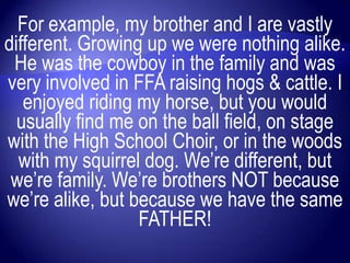For example, my brother and I are vastly
different. Growing up we were nothing alike.
 He was the cowboy in the family and was
very involved in FFA raising hogs & cattle. I
   enjoyed riding my horse, but you would
  usually find me on the ball field, on stage
with the High School Choir, or in the woods
  with my squirrel dog. We‟re different, but
 we‟re family. We‟re brothers NOT because
we‟re alike, but because we have the same
                  FATHER!
 