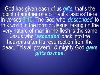 God has given each of us gifts, that‟s the
 point of another one of Paul‟s „asides‟ here
in verses 8-10. The God who „descended‟ to
this world in the form of Jesus, taking on the
 very nature of man in the flesh is the same
     Jesus who „ascended‟ back into the
   heavens after his resurrection from the
 dead. This all powerful & mighty God gave
                 gifts to men.
 