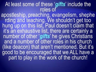 At least some of these „gifts‟ include the
                      roles of
apostleship, preaching, evangelism, shephe
  rding and teaching. We shouldn‟t get too
hung up on this list, Paul doesn‟t claim that
 it‟s an exhaustive list, there are certainly a
 number of other „gifts‟ he gives Christians
  and a number of other roles in his church
(like deacon) that aren‟t mentioned. But it‟s
good to be encouraged that we ALL have a
     part to play in the work of the church!
 