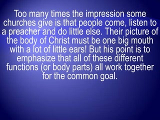 Too many times the impression some
churches give is that people come, listen to
a preacher and do little else. Their picture of
 the body of Christ must be one big mouth
  with a lot of little ears! But his point is to
    emphasize that all of these different
 functions (or body parts) all work together
            for the common goal.
 
