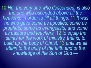 10 He, the very one who descended, is also
    the one who ascended above all the
 heavens, in order to fill all things. 11 It was
  he who gave some as apostles, some as
 prophets, some as evangelists, and some
  as pastors and teachers, 12 to equip the
   saints for the work of ministry, that is, to
 build up the body of Christ, 13 until we all
   attain to the unity of the faith and of the
       knowledge of the Son of God —
 