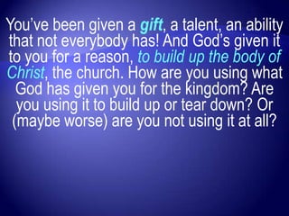You‟ve been given a gift, a talent, an ability
that not everybody has! And God‟s given it
to you for a reason, to build up the body of
Christ, the church. How are you using what
  God has given you for the kingdom? Are
  you using it to build up or tear down? Or
 (maybe worse) are you not using it at all?
 
