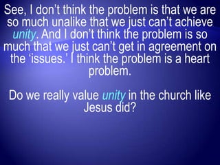 See, I don‟t think the problem is that we are
so much unalike that we just can‟t achieve
  unity. And I don‟t think the problem is so
much that we just can‟t get in agreement on
 the „issues.‟ I think the problem is a heart
                    problem.
 Do we really value unity in the church like
                Jesus did?
 