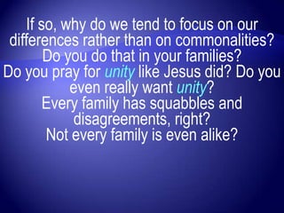 If so, why do we tend to focus on our
 differences rather than on commonalities?
        Do you do that in your families?
Do you pray for unity like Jesus did? Do you
            even really want unity?
        Every family has squabbles and
            disagreements, right?
        Not every family is even alike?
 