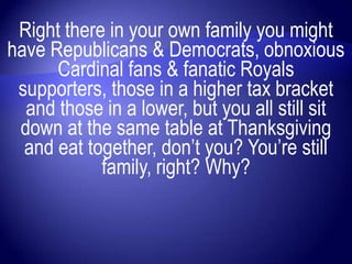 Right there in your own family you might
have Republicans & Democrats, obnoxious
      Cardinal fans & fanatic Royals
 supporters, those in a higher tax bracket
  and those in a lower, but you all still sit
 down at the same table at Thanksgiving
  and eat together, don‟t you? You‟re still
            family, right? Why?
 