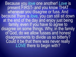 Because you love one another! Love is
    present FIRST- and you know THAT
    whenever you disagree or fuss. And
because there is love, you can still sit down
 at the end of the day and enjoy just being
     family, even if you have to agree to
disagree on some things. Why, in the family
   of God, do we allow fusses and honest
   disagreements to divide us so bitterly?
   Could it be that there was never really
         LOVE there to begin with?
 