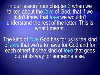 In our lesson from chapter 3 when we
 talked about the love of God, that if we
     didn‟t know that love we wouldn‟t
 understand the rest of the letter. This is
               what I meant.
The kind of love God has for us is the kind
of love that we‟re to have for God and for
 each other! It‟s the kind of love that goes
     out of its way for someone else.
 