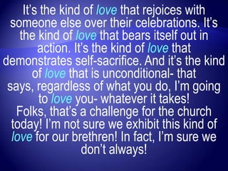 It‟s the kind of love that rejoices with
 someone else over their celebrations. It‟s
    the kind of love that bears itself out in
         action. It‟s the kind of love that
demonstrates self-sacrifice. And it‟s the kind
        of love that is unconditional- that
 says, regardless of what you do, I‟m going
         to love you- whatever it takes!
   Folks, that‟s a challenge for the church
  today! I‟m not sure we exhibit this kind of
  love for our brethren! In fact, I‟m sure we
                   don‟t always!
 