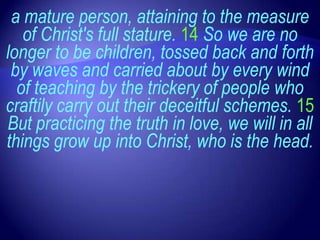 a mature person, attaining to the measure
   of Christ's full stature. 14 So we are no
longer to be children, tossed back and forth
 by waves and carried about by every wind
  of teaching by the trickery of people who
craftily carry out their deceitful schemes. 15
But practicing the truth in love, we will in all
things grow up into Christ, who is the head.
 