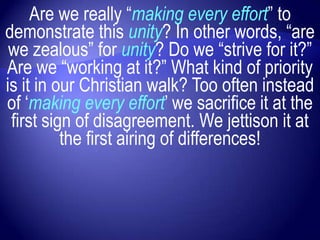 Are we really “making every effort” to
demonstrate this unity? In other words, “are
 we zealous” for unity? Do we “strive for it?”
Are we “working at it?” What kind of priority
is it in our Christian walk? Too often instead
of „making every effort‟ we sacrifice it at the
 first sign of disagreement. We jettison it at
          the first airing of differences!
 