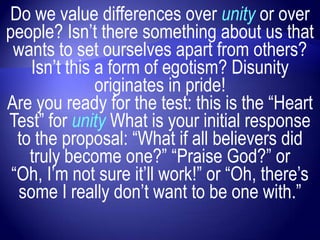 Do we value differences over unity or over
people? Isn‟t there something about us that
 wants to set ourselves apart from others?
    Isn‟t this a form of egotism? Disunity
               originates in pride!
Are you ready for the test: this is the “Heart
Test” for unity What is your initial response
  to the proposal: “What if all believers did
    truly become one?” “Praise God?” or
 “Oh, I‟m not sure it‟ll work!” or “Oh, there‟s
  some I really don‟t want to be one with.”
 