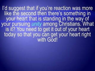 I‟d suggest that if you‟re reaction was more
  like the second then there‟s something in
    your heart that is standing in the way of
your pursuing unity among Christians. What
   is it? You need to get it out of your heart
  today so that you can get your heart right
                    with God!
 