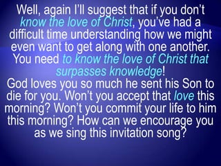 Well, again I‟ll suggest that if you don‟t
    know the love of Christ, you‟ve had a
 difficult time understanding how we might
 even want to get along with one another.
  You need to know the love of Christ that
             surpasses knowledge!
God loves you so much he sent his Son to
die for you. Won‟t you accept that love this
morning? Won‟t you commit your life to him
this morning? How can we encourage you
       as we sing this invitation song?
 