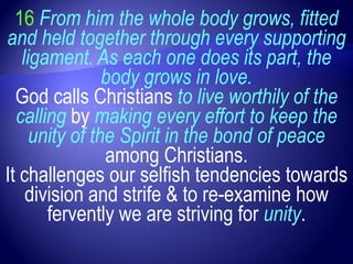 16 From him the whole body grows, fitted
and held together through every supporting
   ligament. As each one does its part, the
                body grows in love.
  God calls Christians to live worthily of the
  calling by making every effort to keep the
     unity of the Spirit in the bond of peace
                among Christians.
It challenges our selfish tendencies towards
    division and strife & to re-examine how
       fervently we are striving for unity.
 