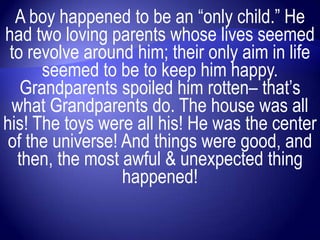 A boy happened to be an “only child.” He
had two loving parents whose lives seemed
 to revolve around him; their only aim in life
      seemed to be to keep him happy.
   Grandparents spoiled him rotten– that‟s
 what Grandparents do. The house was all
his! The toys were all his! He was the center
 of the universe! And things were good, and
  then, the most awful & unexpected thing
                  happened!
 