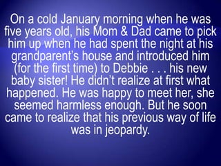 On a cold January morning when he was
five years old, his Mom & Dad came to pick
 him up when he had spent the night at his
  grandparent‟s house and introduced him
   (for the first time) to Debbie . . . his new
  baby sister! He didn‟t realize at first what
 happened. He was happy to meet her, she
   seemed harmless enough. But he soon
came to realize that his previous way of life
                 was in jeopardy.
 