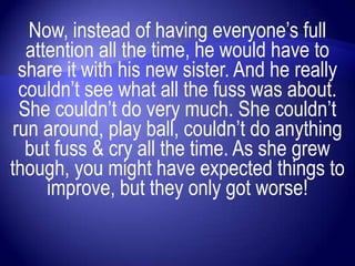 Now, instead of having everyone‟s full
   attention all the time, he would have to
  share it with his new sister. And he really
  couldn‟t see what all the fuss was about.
  She couldn‟t do very much. She couldn‟t
 run around, play ball, couldn‟t do anything
   but fuss & cry all the time. As she grew
though, you might have expected things to
      improve, but they only got worse!
 