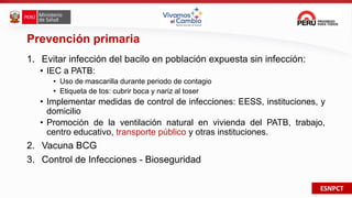 ESNPCT
Prevención primaria
1. Evitar infección del bacilo en población expuesta sin infección:
• IEC a PATB:
• Uso de mascarilla durante periodo de contagio
• Etiqueta de tos: cubrir boca y nariz al toser
• Implementar medidas de control de infecciones: EESS, instituciones, y
domicilio
• Promoción de la ventilación natural en vivienda del PATB, trabajo,
centro educativo, transporte público y otras instituciones.
2. Vacuna BCG
3. Control de Infecciones - Bioseguridad
 