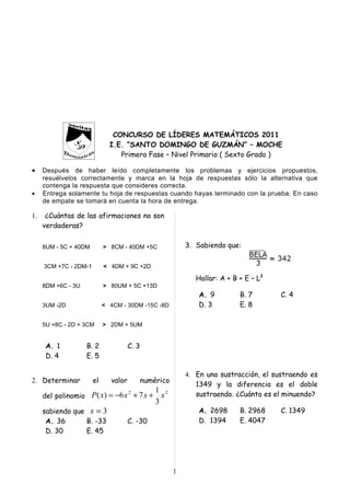 1

2

3

4

5

6

                               CONCURSO DE LÍDERES MATEMÁTICOS 2011
                              I.E. “SANTO DOMINGO DE GUZMÁN” – MOCHE
                                 Primera Fase – Nivel Primario ( Sexto Grado )

•    Después de haber leído completamente los problemas y ejercicios propuestos,
     resuélvelos correctamente y marca en la hoja de respuestas sólo la alternativa que
     contenga la respuesta que consideres correcta.
•    Entrega solamente tu hoja de respuestas cuando hayas terminado con la prueba. En caso
     de empate se tomará en cuenta la hora de entrega.

1.    ¿Cuántas de las afirmaciones no son
     verdaderas?

     8UM - 5C + 40DM        > 8CM - 40DM +5C                3. Sabiendo que:

     3CM +7C - 2DM-1        < 4DM + 9C +2D

                                                               Hallar: A + B + E – L2
     8DM +6C - 3U           > 80UM + 5C +13D
                                                                A. 9         B. 7       C. 4
     3UM -2D                < 4CM - 30DM -15C -8D               D. 3         E. 8

     5U +8C - 2D + 3CM      > 2DM + 5UM


      A. 1          B. 2              C. 3
      D. 4          E. 5

                                                            4. En una sustracción, el sustraendo es
2. Determinar          el     valor          numérico
                                                               1349 y la diferencia es el doble
                                                 1 2           sustraendo. ¿Cuánto es el minuendo?
     del polinomio P ( x) = −6 x + 7 x +
                                      2
                                                   x
                                                 3
     sabiendo que x = 3                                         A. 2698      B. 2968    C. 1349
      A. 36      B. -33               C. -30                    D. 1394      E. 4047
      D. 30      E. 45




                                                        1
 