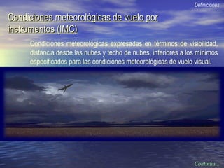 Condiciones meteorológicas de vuelo porCondiciones meteorológicas de vuelo por
instrumentos (IMC)instrumentos (IMC)
Condiciones meteorológicas expresadas en términos de visibilidad,
distancia desde las nubes y techo de nubes, inferiores a los mínimos
especificados para las condiciones meteorológicas de vuelo visual.
Definiciones
Continúa...
 