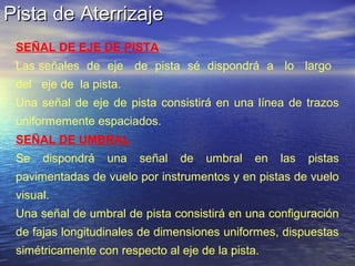 Pista de AterrizajePista de Aterrizaje
SEÑAL DE EJE DE PISTA
Las señales de eje de pista sé dispondrá a lo largo
del eje de la pista.
Una señal de eje de pista consistirá en una línea de trazos
uniformemente espaciados.
SEÑAL DE UMBRAL
Se dispondrá una señal de umbral en las pistas
pavimentadas de vuelo por instrumentos y en pistas de vuelo
visual.
Una señal de umbral de pista consistirá en una configuración
de fajas longitudinales de dimensiones uniformes, dispuestas
simétricamente con respecto al eje de la pista.
 